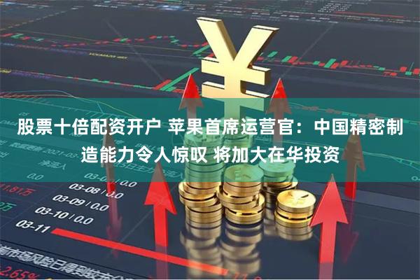 股票十倍配资开户 苹果首席运营官：中国精密制造能力令人惊叹 将加大在华投资
