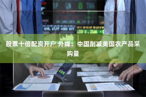 股票十倍配资开户 外媒：中国削减美国农产品采购量