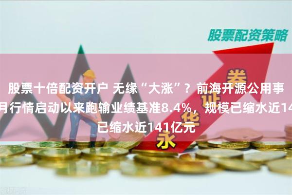 股票十倍配资开户 无缘“大涨”？前海开源公用事业自9月行情启动以来跑输业绩基准8.4%，规模已缩水近141亿元