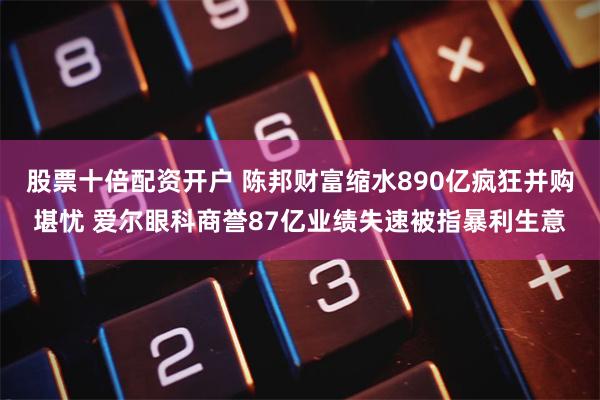 股票十倍配资开户 陈邦财富缩水890亿疯狂并购堪忧 爱尔眼科商誉87亿业绩失速被指暴利生意