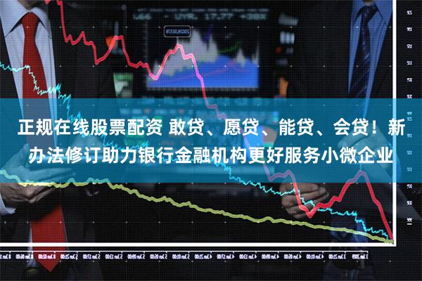 正规在线股票配资 敢贷、愿贷、能贷、会贷！新办法修订助力银行金融机构更好服务小微企业