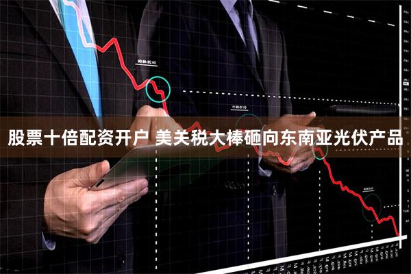 股票十倍配资开户 美关税大棒砸向东南亚光伏产品