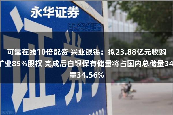 可靠在线10倍配资 兴业银锡：拟23.88亿元收购宇邦矿业85%股权 完成后白银保有储量将占国内总储量34.56%