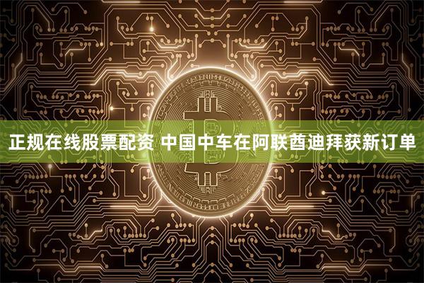 正规在线股票配资 中国中车在阿联酋迪拜获新订单