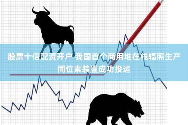 股票十倍配资开户 我国首个商用堆在线辐照生产同位素装置成功投运
