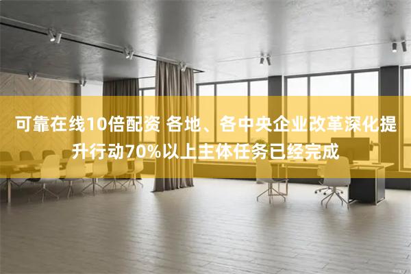 可靠在线10倍配资 各地、各中央企业改革深化提升行动70%以上主体任务已经完成