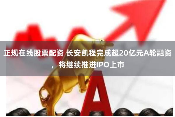 正规在线股票配资 长安凯程完成超20亿元A轮融资，将继续推进IPO上市