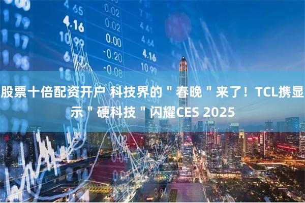 股票十倍配资开户 科技界的＂春晚＂来了！TCL携显示＂硬科技＂闪耀CES 2025