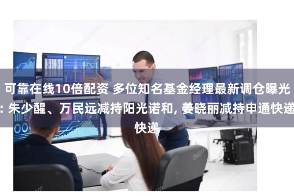 可靠在线10倍配资 多位知名基金经理最新调仓曝光: 朱少醒、万民远减持阳光诺和, 姜晓丽减持申通快递