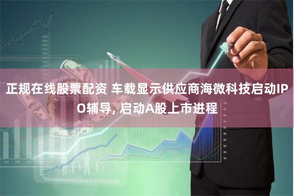 正规在线股票配资 车载显示供应商海微科技启动IPO辅导, 启动A股上市进程