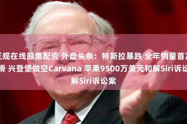正规在线股票配资 外盘头条：特斯拉暴跌 全年销量首次下滑 兴登堡做空Carvana 苹果9500万美元和解Siri诉讼案