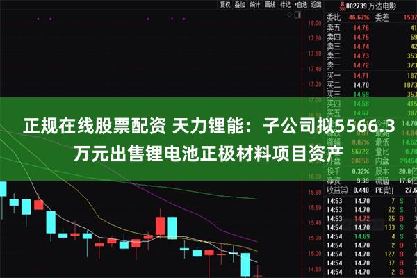 正规在线股票配资 天力锂能：子公司拟5566.3万元出售锂电池正极材料项目资产