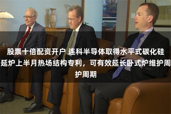 股票十倍配资开户 连科半导体取得水平式碳化硅外延炉上半月热场结构专利，可有效延长卧式炉维护周期