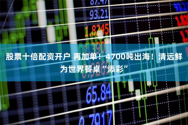 股票十倍配资开户 再加单！4700吨出海！清远鲜为世界餐桌“添彩”