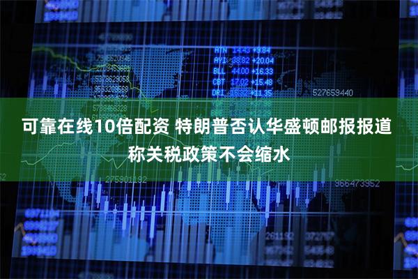 可靠在线10倍配资 特朗普否认华盛顿邮报报道 称关税政策不会缩水