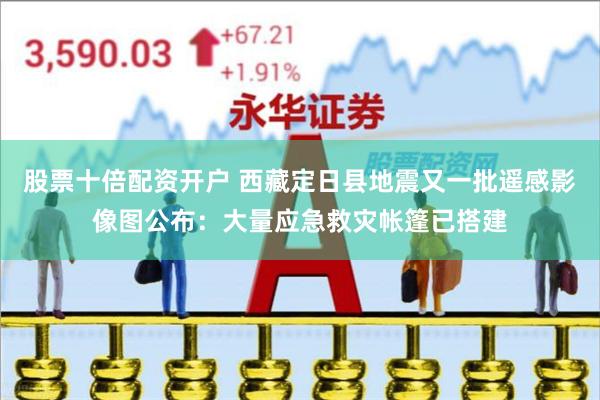 股票十倍配资开户 西藏定日县地震又一批遥感影像图公布：大量应急救灾帐篷已搭建