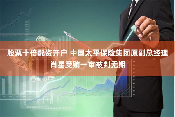 股票十倍配资开户 中国太平保险集团原副总经理肖星受贿一审被判无期