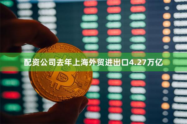 配资公司去年上海外贸进出口4.27万亿