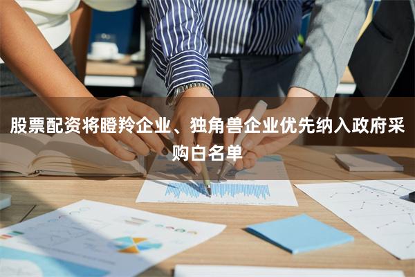 股票配资将瞪羚企业、独角兽企业优先纳入政府采购白名单