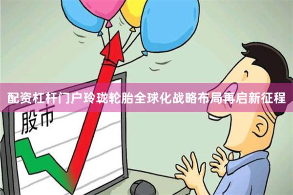配资杠杆门户玲珑轮胎全球化战略布局再启新征程
