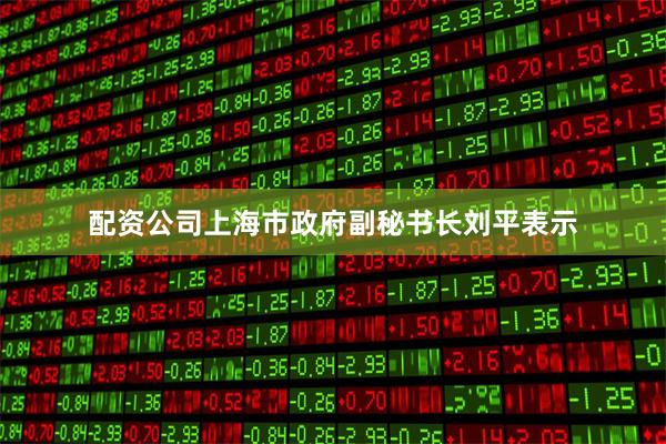 配资公司上海市政府副秘书长刘平表示
