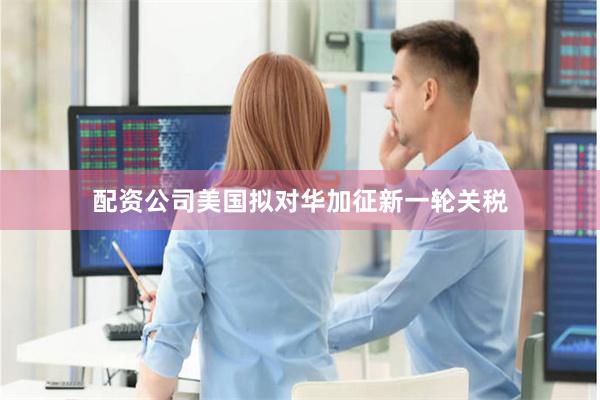 配资公司美国拟对华加征新一轮关税